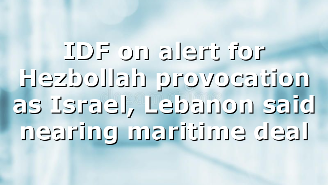 IDF on alert for Hezbollah provocation as Israel, Lebanon said nearing maritime deal