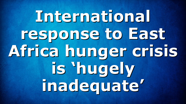 International response to East Africa hunger crisis is ‘hugely inadequate’