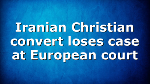 Iranian Christian convert loses case at European court