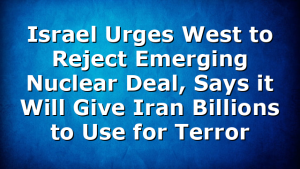 Israel Urges West to Reject Emerging Nuclear Deal, Says it Will Give Iran Billions to Use for Terror