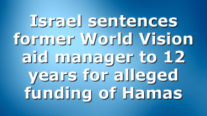 Israel sentences former World Vision aid manager to 12 years for alleged funding of Hamas