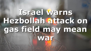 Israel warns Hezbollah attack on gas field may mean war