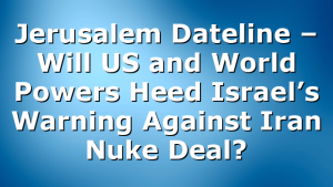 Jerusalem Dateline – Will US and World Powers Heed Israel’s Warning Against Iran Nuke Deal?