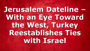 Jerusalem Dateline – With an Eye Toward the West, Turkey Reestablishes Ties with Israel