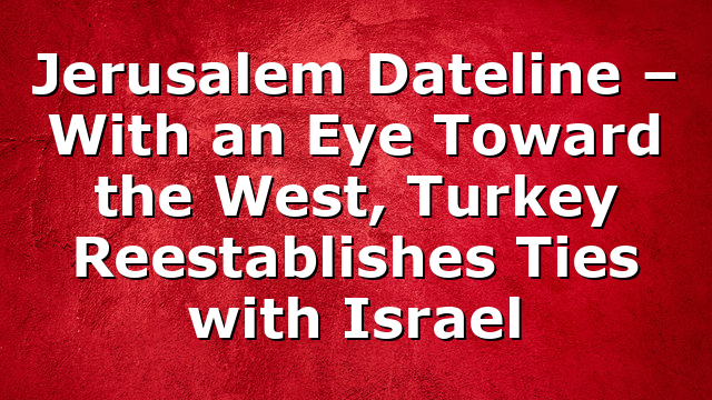 Jerusalem Dateline – With an Eye Toward the West, Turkey Reestablishes Ties with Israel