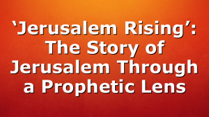 ‘Jerusalem Rising’: The Story of Jerusalem Through a Prophetic Lens