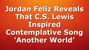 Jordan Feliz Reveals That C.S. Lewis Inspired Contemplative Song ‘Another World’