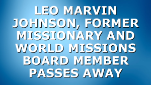 LEO MARVIN JOHNSON, FORMER MISSIONARY AND WORLD MISSIONS BOARD MEMBER PASSES AWAY