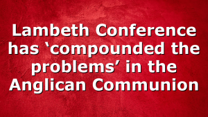 Lambeth Conference has ‘compounded the problems’ in the Anglican Communion