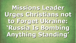Missions Leader Urges Christians not to Forget Ukraine: ‘Russia Is Bombing Anything Standing’