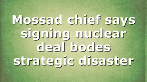 Mossad chief says signing nuclear deal bodes strategic disaster