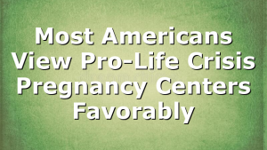 Most Americans View Pro-Life Crisis Pregnancy Centers Favorably