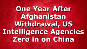One Year After Afghanistan Withdrawal, US Intelligence Agencies Zero in on China