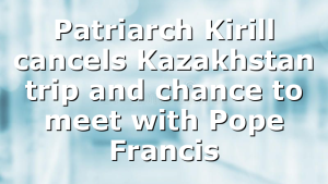 Patriarch Kirill cancels Kazakhstan trip and chance to meet with Pope Francis