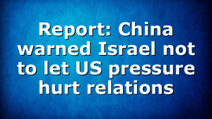 Report: China warned Israel not to let US pressure hurt relations