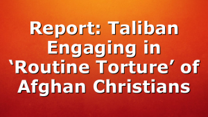 Report: Taliban Engaging in ‘Routine Torture’ of Afghan Christians