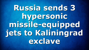 Russia sends 3 hypersonic missile-equipped jets to Kaliningrad exclave