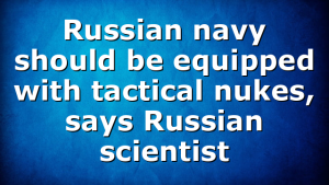 Russian navy should be equipped with tactical nukes, says Russian scientist