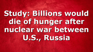 Study: Billions would die of hunger after nuclear war between U.S., Russia