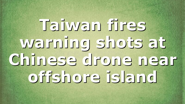 Taiwan fires warning shots at Chinese drone near offshore island