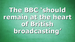 The BBC ‘should remain at the heart of British broadcasting’