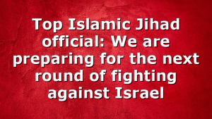 Top Islamic Jihad official: We are preparing for the next round of fighting against Israel