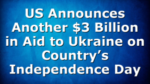 US Announces Another $3 Billion in Aid to Ukraine on Country’s Independence Day