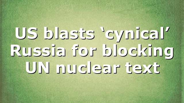 US blasts ‘cynical’ Russia for blocking UN nuclear text