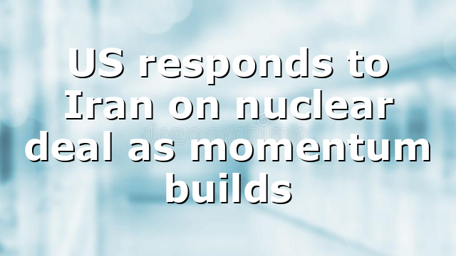 US responds to Iran on nuclear deal as momentum builds