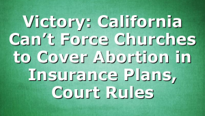 Victory: California Can’t Force Churches to Cover Abortion in Insurance Plans, Court Rules