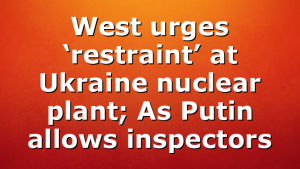 West urges ‘restraint’ at Ukraine nuclear plant; As Putin allows inspectors