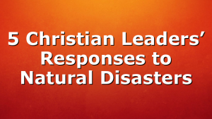 5 Christian Leaders’ Responses to Natural Disasters