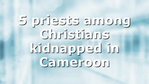 5 priests among Christians kidnapped in Cameroon