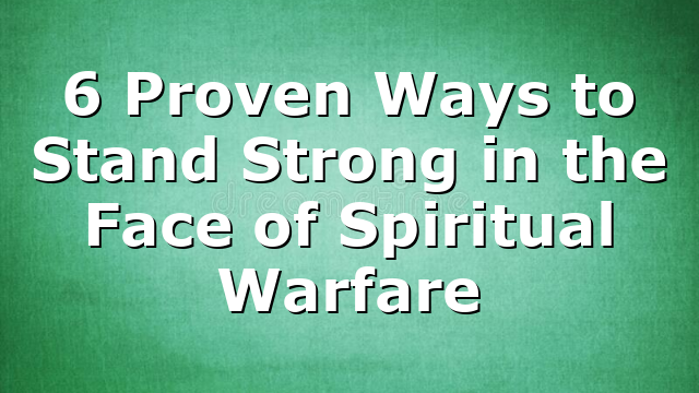 6 Proven Ways to Stand Strong in the Face of Spiritual Warfare