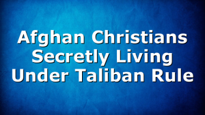 Afghan Christians Secretly Living Under Taliban Rule