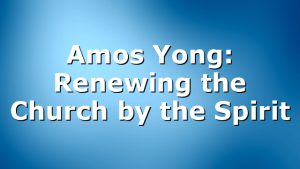 Amos Yong: Renewing the Church by the Spirit