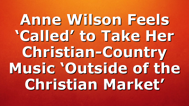 Anne Wilson Feels ‘Called’ to Take Her Christian-Country Music ‘Outside of the Christian Market’