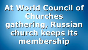 At World Council of Churches gathering, Russian church keeps its membership
