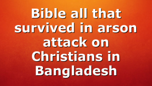 Bible all that survived in arson attack on Christians in Bangladesh