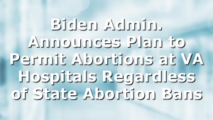 Biden Admin. Announces Plan to Permit Abortions at VA Hospitals Regardless of State Abortion Bans