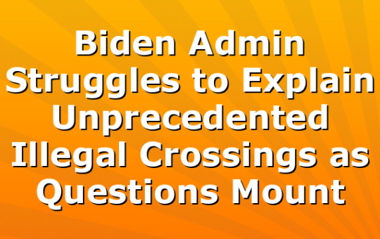 Biden Admin Struggles to Explain Unprecedented Illegal Crossings as Questions Mount