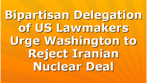 Bipartisan Delegation of US Lawmakers Urge Washington to Reject Iranian Nuclear Deal