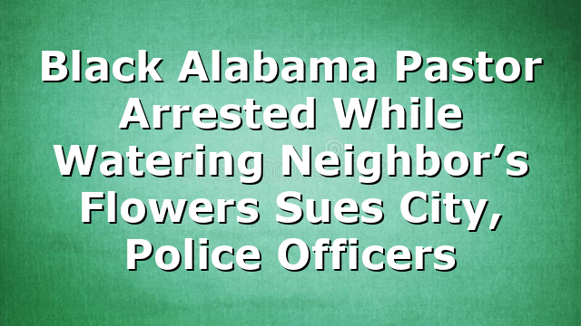 Black Alabama Pastor Arrested While Watering Neighbor’s Flowers Sues City, Police Officers