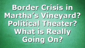Border Crisis in Martha’s Vineyard? Political Theater? What is Really Going On?