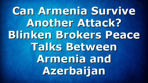 Can Armenia Survive Another Attack? Blinken Brokers Peace Talks Between Armenia and Azerbaijan