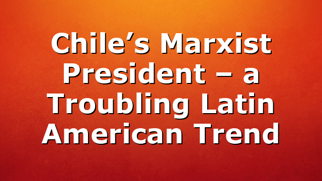 Chile’s Marxist President – a Troubling Latin American Trend