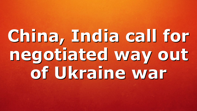 China, India call for negotiated way out of Ukraine war