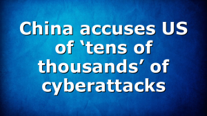 China accuses US of ‘tens of thousands’ of cyberattacks