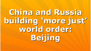 China and Russia building ‘more just’ world order: Beijing