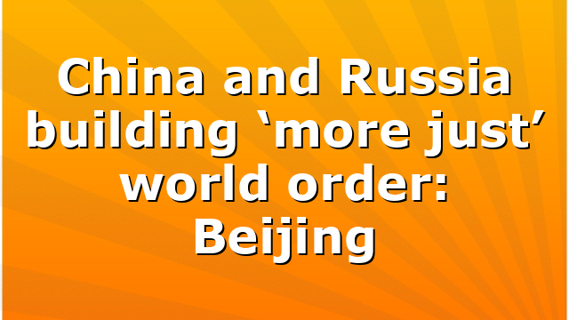 China and Russia building ‘more just’ world order: Beijing